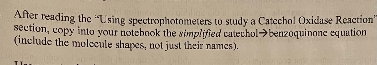 ter reading the "Using spectrophotometers to study a Catechol Oxidase Reaction"
section, copy into your notebook the simplified catechol>benzoquinone equation
(include the molecule shapes, not just their names).
