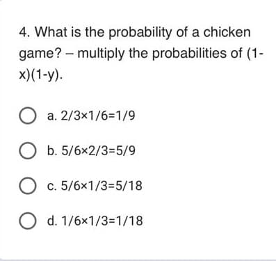 4. What is the probability of a chicken
game? - multiply the probabilities of (1-
x)(1-y).
O a. 2/3x1/6=1/9
O b. 5/6x2/3=5/9
O c. 5/6x1/3=5/18
O d. 1/6x1/3=1/18