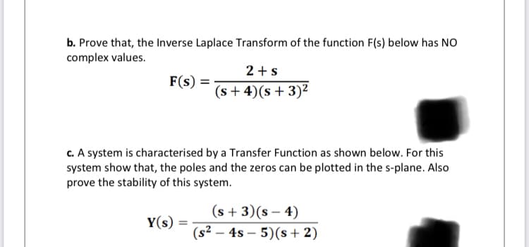 b. Prove that, the Inverse Laplace Transform of the function F(s) below has NO
complex values.
2 +s
F(s) =
(s + 4)(s+ 3)²
c. A system is characterised by a Transfer Function as shown below. For this
system show that, the poles and the zeros can be plotted in the s-plane. Also
prove the stability of this system.
(s + 3)(s – 4)
Y(s)
(s² – 4s – 5)(s+ 2)
