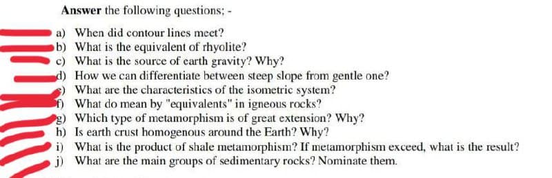 Answer the following questions; -
a) When did contour lines meet?
b) What is the equivalent of rhyolite?
c) What is the source of carth gravity? Why?
d) How we can differentiate between steep slope from gentle one?
What are the characteristics of the isometric system?
What do mean by "equivalents" in igneous rocks?
2) Which type of metamorphism is of great extension? Why?
h) Is earth crust homogenous around the Earth? Why?
i) What is the product of shale metamorphism? If metamorphism exceed, what is the result?
j) What are the main groups of sedimentary rocks? Nominate them.
