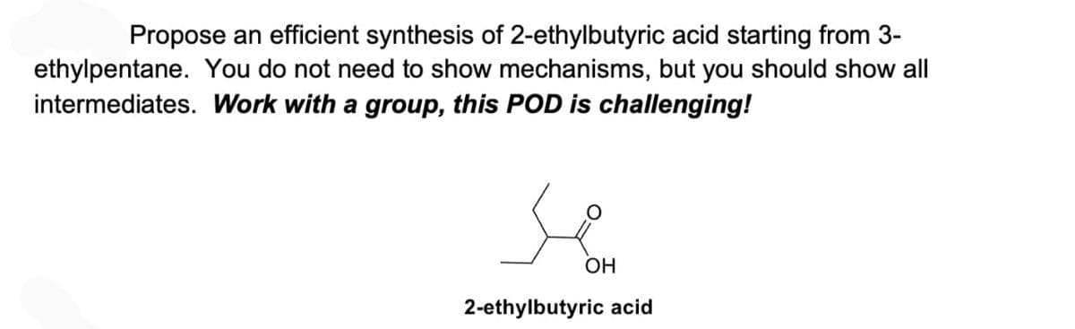 Propose an efficient synthesis of 2-ethylbutyric acid starting from 3-
ethylpentane. You do not need to show mechanisms, but you should show all
intermediates. Work with a group, this POD is challenging!
OH
2-ethylbutyric acid