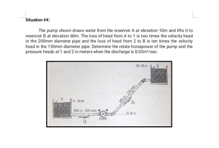 Situation # 4:
The pump shown draws water from the reservoir A at elevation 10m and lifts it to
reservoir B at elevation 60m. The loss of head from A to 1 is two times the velocity head
in the 200mm diameter pipe and the loss of head from 2 to B is ten times the velocity
head in the 150mm diameter pipe. Determine the relate horsepower of the pump and the
pressure heads at 1 and 2 in meters when the discharge is 0.03m/sec.
El. G0 m
El. 30 m
500 m 200 rm
El. O m
FUMP
