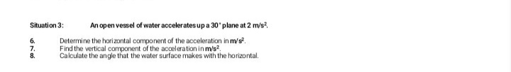 An open vessel of water accelerates up a 30' plane at 2 m/s?.
Situation 3:
Determine the horizontal component of the acceleration in m/s?.
Find the vertical component of the acceleration in m/s?.
Calculate the angle that the water surface makes
6.
7.
8.
h the horizontal.
