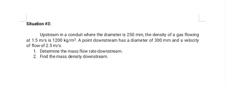 Situation #3:
Upstream in a conduit where the diameter is 250 mm, the density of a gas flowing
at 1.5 m/s is 1200 kg/m?. A point downstream has a diameter of 300 mm and a velocity
of flow of 2.5 m/s.
1. Determine the mass flow rate downstream.
2. Find the mass density downstream.
