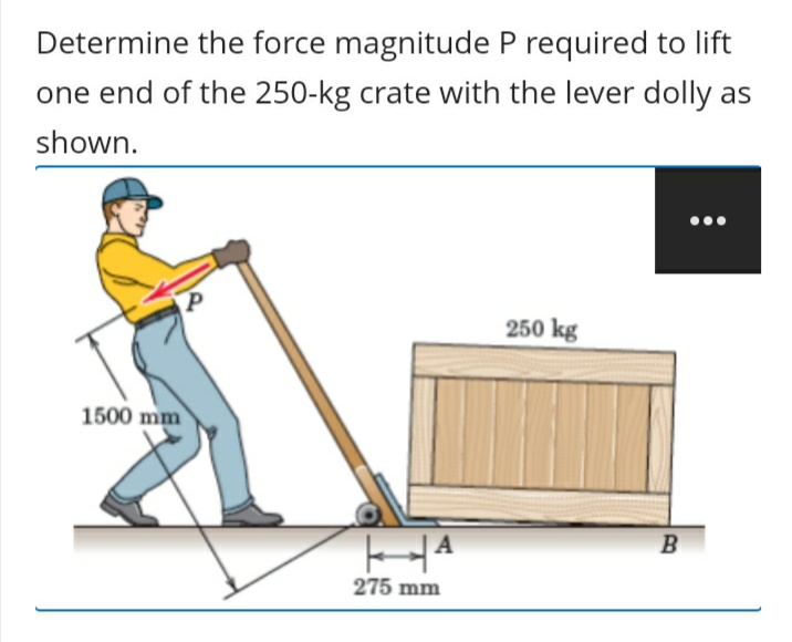 Determine the force magnitude P required to lift
one end of the 250-kg crate with the lever dolly as
shown.
250 kg
1500 mm
275 mm
