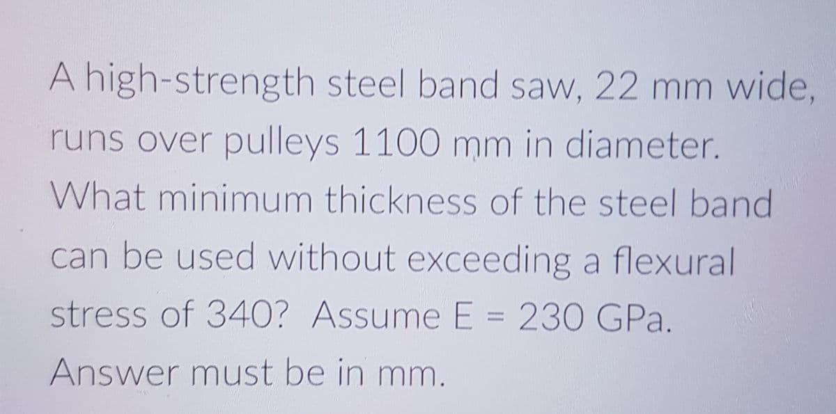 A high-strength steel band saw, 22 mm wide,
runs over pulleys 1100 mm in diameter.
What minimum thickness of the steel band
can be used without exceeding a flexural
stress of 340? Assume E = 230 GPa.
Answer must be in mm.

