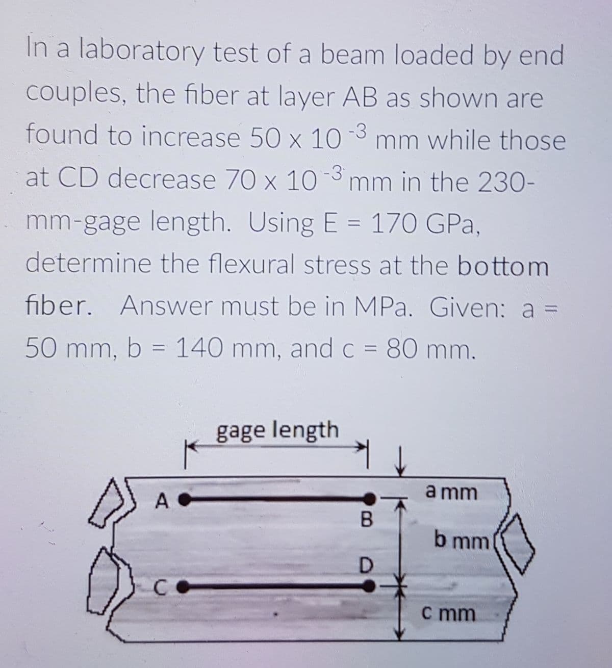In a laboratory test of a beam loaded by end
couples, the fiber at layer AB as shown are
found to increase 50 x 10 3 mm while those
at CD decrease 70 x 103 mm in the 230-
mm-gage length. Using E = 170 GPa,
determine the flexural stress at the bottom
fiber. Answer must be in MPa. Given: a =
50 mm, b = 140 mm, and C = 80 mm.
%3D
gage length
a mm
b mm
c mm
B.
