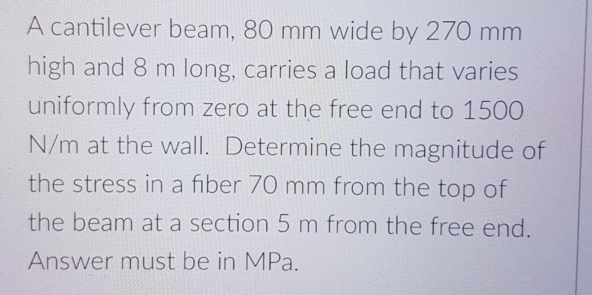 A cantilever beam, 80 mm wide by 270 mm
high and 8 m long, carries a load that varies
uniformly from zero at the free end to 1500
N/m at the wall. Determine the magnitude of
the stress in a fiber 70 mm from the top of
the beam at a section 5 m from the free end.
Answer must be in MPa.
