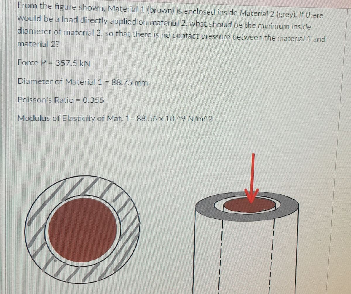 From the figure shown, Material 1 (brown) is enclosed inside Material 2 (grey). If there
would be a load directly applied on material 2. what should be the minimum inside
diameter of material 2, so that there is no contact pressure between the material 1 and
material 2?
Force P = 357.5 kN
Diameter of Material 1 = 88.75 mm
Poisson's Ratio = 0.355
Modulus of Elasticity of Mat. 1= 88.56 x 10 9 N/m^2
