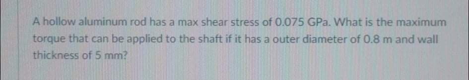 A hollow aluminum rod has a max shear stress of 0.075 GPa. What is the maximum
torque that can be applied to the shaft if it has a outer diameter of 0.8 m and wall
thickness of 5 mm?
