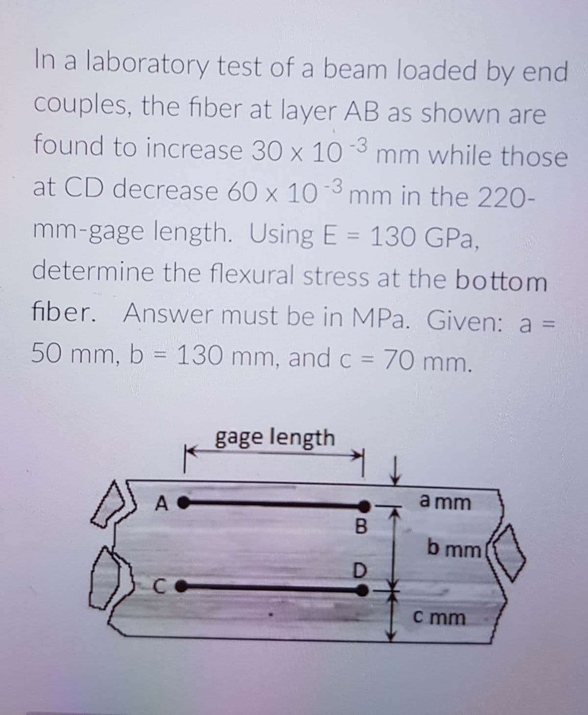 In a laboratory test of a beam loaded by end
couples, the fiber at layer AB as shown are
found to increase 30 x 10
mm while those
at CD decrease 60 x 10 3 mm in the 220-
mm-gage length. Using E = 130 GPa,
determine the flexural stress at the bottom
fiber. Answer must be in MPa. Given: a =
50 mm, b = 130 mm, and c = 70 mm.
%3D
gage length
a mm
A
b mm
D
c mm
