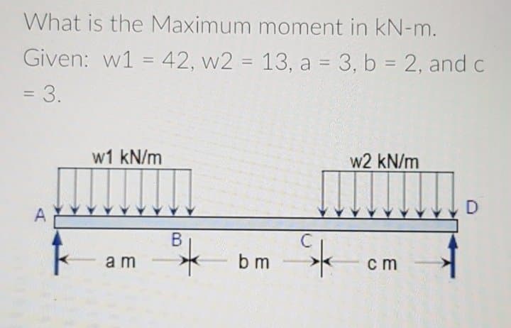 What is the Maximum moment in kN-m.
Given: w1 = 42, w2 = 13, a = 3, b = 2, and c
%3D
%3D
%3D
= 3.
w1 kN/m
w2 kN/m
D
A
am
b m
ст
B.
