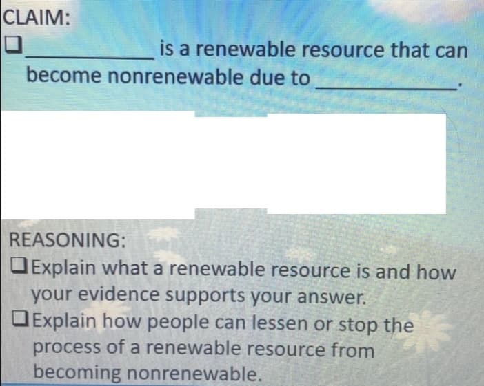 CLAIM:
is a renewable resource that can
become nonrenewable due to
REASONING:
OExplain what a renewable resource is and how
your evidence supports your answer.
Explain how people can lessen or stop the
process of a renewable resource from
becoming nonrenewable.
