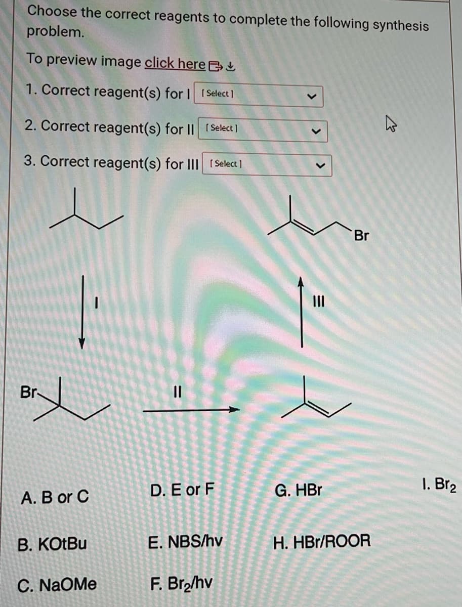 Choose the correct reagents to complete the following synthesis
problem.
To preview image click here
1. Correct reagent(s) for I [Select]
2. Correct reagent(s) for II [Select]
3. Correct reagent(s) for III [Select]
ry
Br-
A. B or C
B. KOtBu
C. NaOMe
11
D. E or F
E. NBS/hv
F. Br₂/hv
V
=
|||
G. HBr
Br
H. HBr/ROOR
1. Br₂