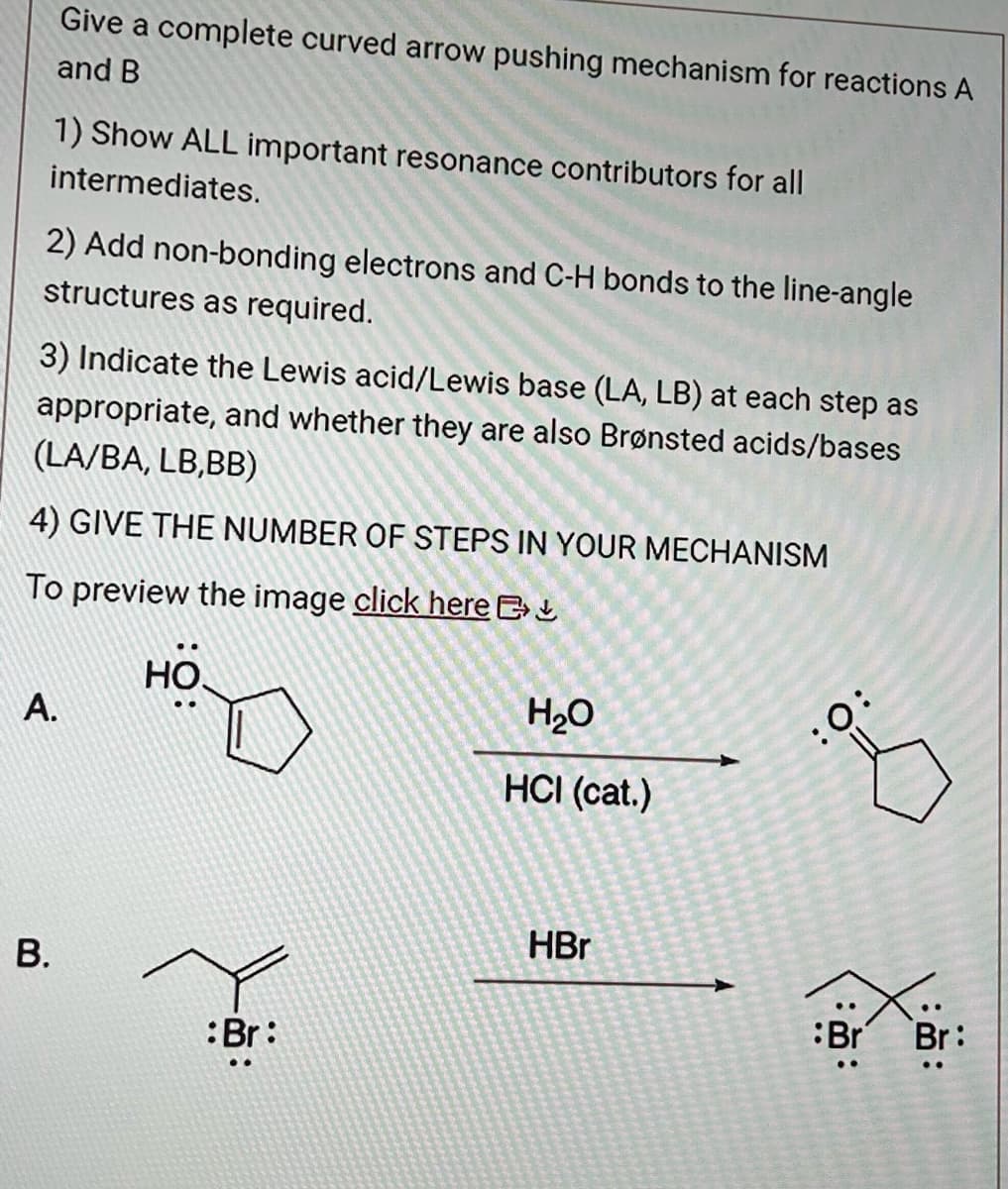 Give a complete curved arrow pushing mechanism for reactions A
and B
1) Show ALL important resonance contributors for all
intermediates.
2) Add non-bonding electrons and C-H bonds to the line-angle
structures as required.
3) Indicate the Lewis acid/Lewis base (LA, LB) at each step as
appropriate, and whether they are also Brønsted acids/bases
(LA/BA, LB,BB)
4) GIVE THE NUMBER OF STEPS IN YOUR MECHANISM
To preview the image click here
A.
B.
9:
:Br:
H₂O
HCI (cat.)
HBr
:O:
Br
:
Br: