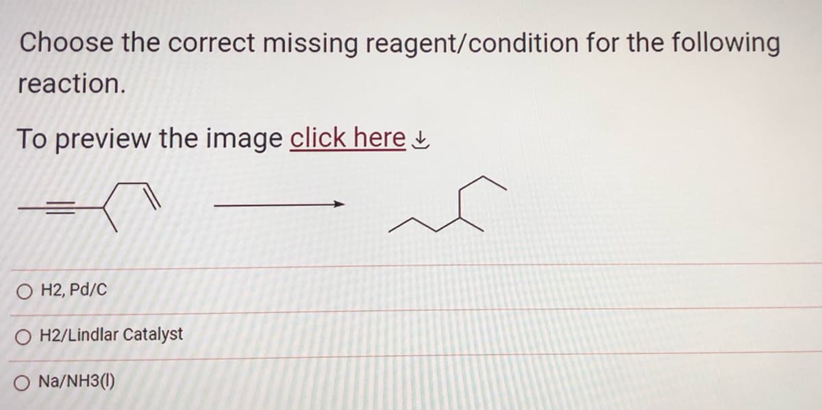 Choose the correct missing reagent/condition for the following
reaction.
To preview the image click here
O H2, Pd/C
O H2/Lindlar Catalyst
O Na/NH3(1)