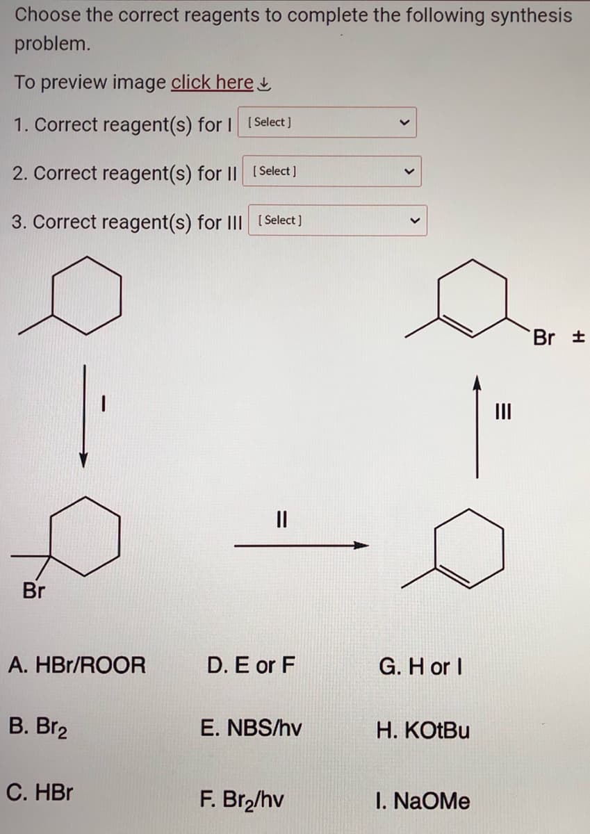 Choose the correct reagents to complete the following synthesis
problem.
To preview image click here
1. Correct reagent(s) for I [Select]
2. Correct reagent(s) for II [Select]
3. Correct reagent(s) for III [Select]
Br
A. HBr/ROOR
B. Br2
I
C. HBr
||
D. E or F
E. NBS/hv
F. Br₂/hv
G. H or I
H. KOtBu
I. NAOMe
|||
Br ±
