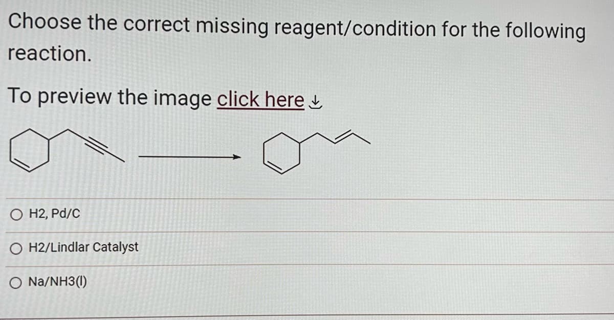 Choose the correct missing reagent/condition for the following
reaction.
To preview the image click here
O H2, Pd/C
O H2/Lindlar Catalyst
O Na/NH3(1)