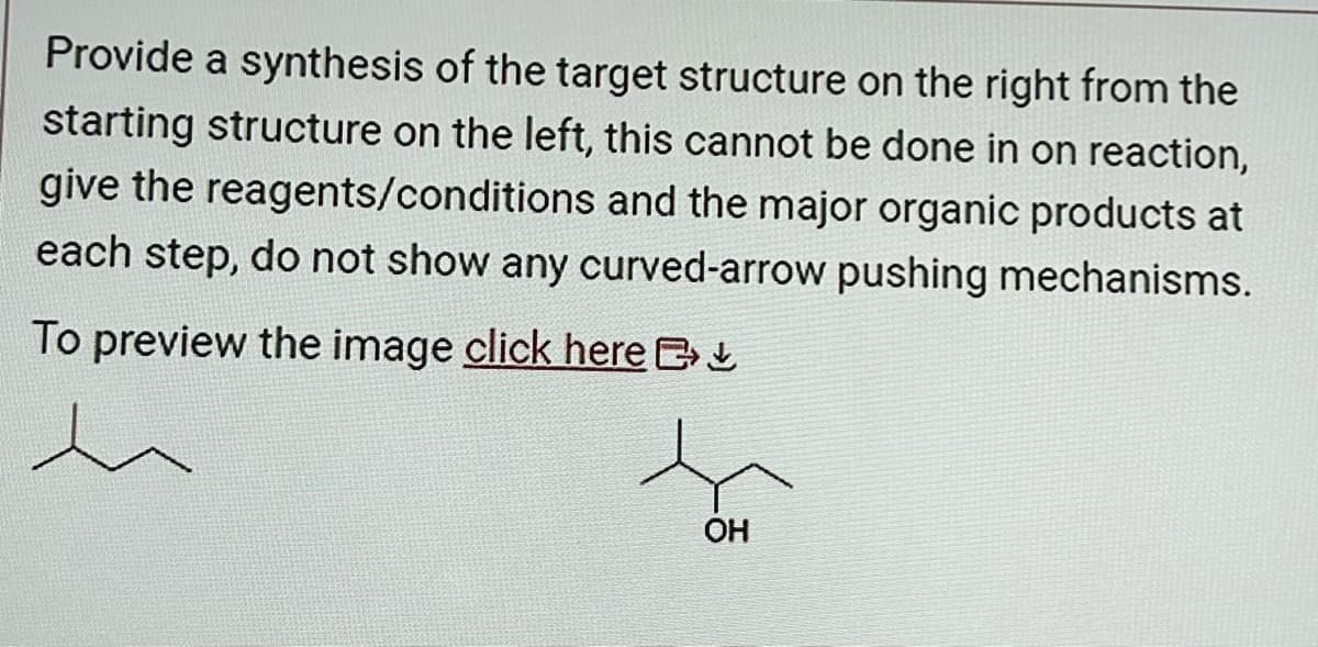 Provide a synthesis of the target structure on the right from the
starting structure on the left, this cannot be done in on reaction,
give the reagents/conditions and the major organic products at
each step, do not show any curved-arrow pushing mechanisms.
To preview the image click here
h
OH