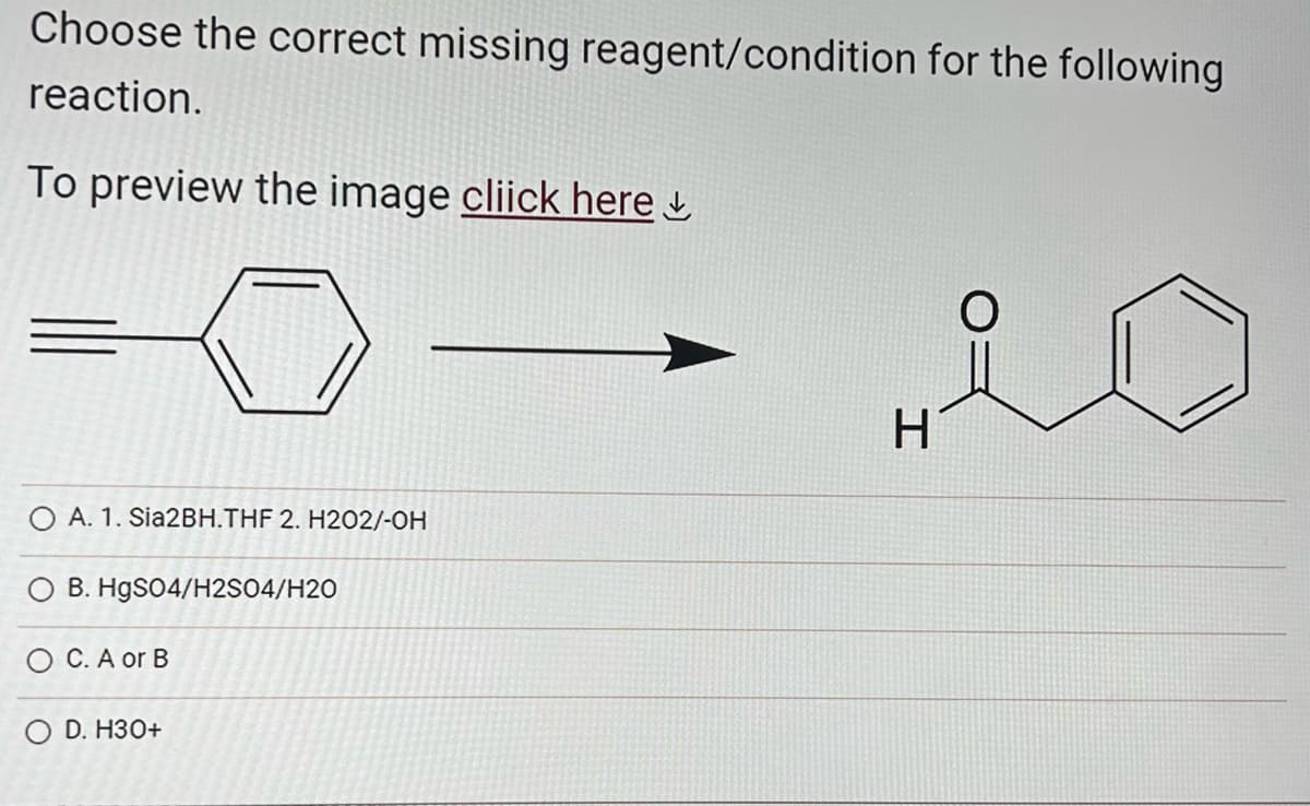 Choose the correct missing reagent/condition for the following
reaction.
To preview the image cliick here
O A. 1. Sia2BH.THF 2. H202/-OH
B. HgSO4/H2SO4/H20
OC. A or B
O D. H30+
H
O