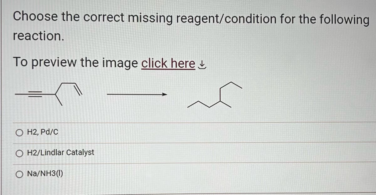 Choose the correct missing reagent/condition for the following
reaction.
To preview the image click here
O H2, Pd/c
O H2/Lindlar Catalyst
O Na/NH3(1)