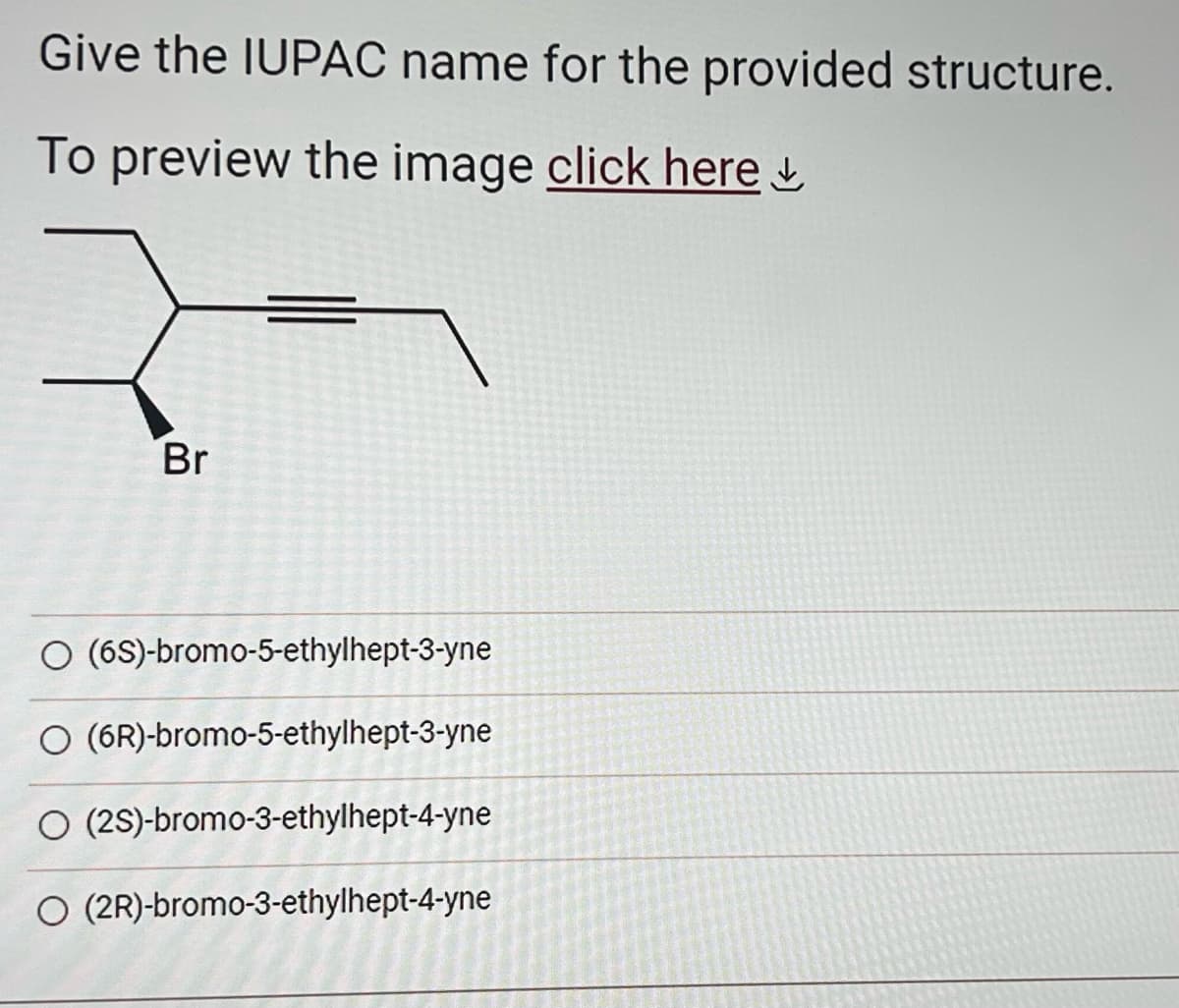 Give the IUPAC name for the provided structure.
To preview the image click here
Br
O (6S)-bromo-5-ethylhept-3-yne
O (6R)-bromo-5-ethylhept-3-yne
O (2S)-bromo-3-ethylhept-4-yne
O (2R)-bromo-3-ethylhept-4-yne