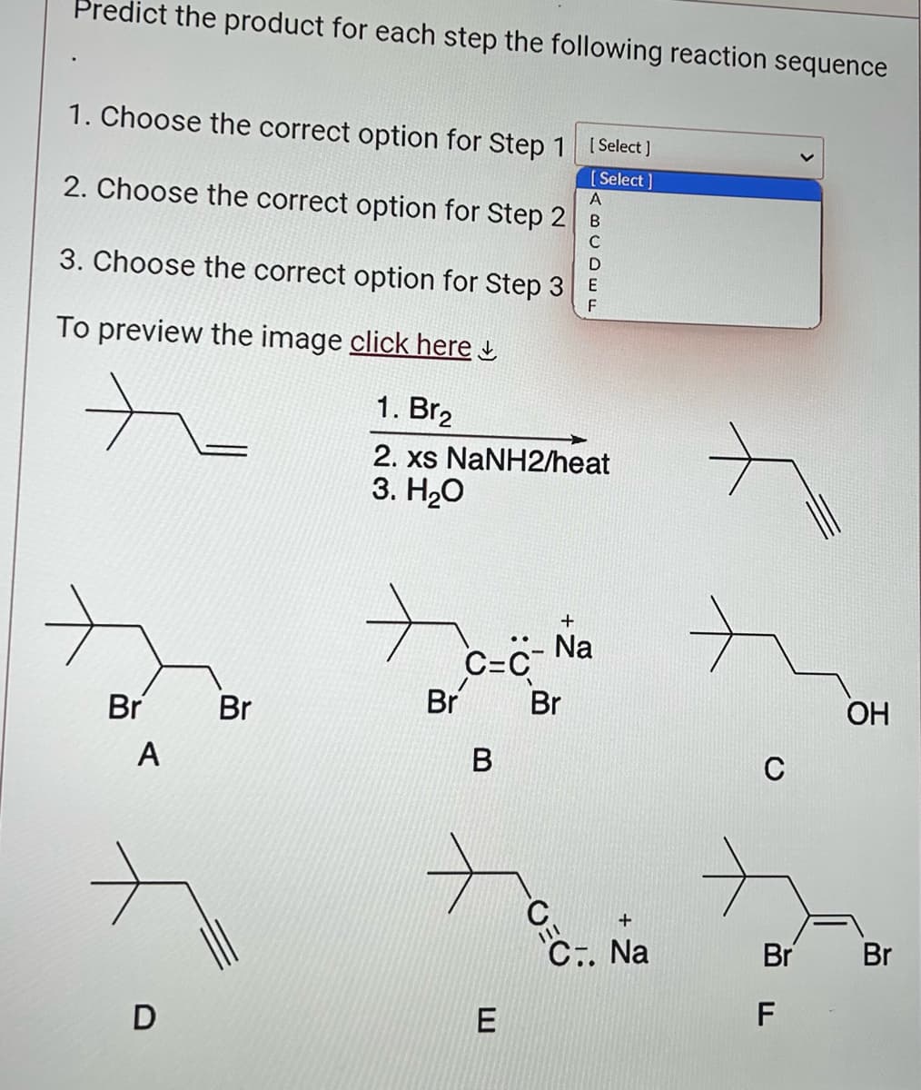 Predict the product for each step the following reaction sequence
1. Choose the correct option for Step 1
[Select]
[Select]
A
2. Choose the correct option for Step 2
B
C
D
3. Choose the correct option for Step 3 E
F
To preview the image click here
1. Br2
2. xs NaNH2/heat
3. H₂O
Br
A
D
Br
Br
C=C
B
E
+
- Na
Br
C.
+
C.. Na
C
Br
F
OH
Br