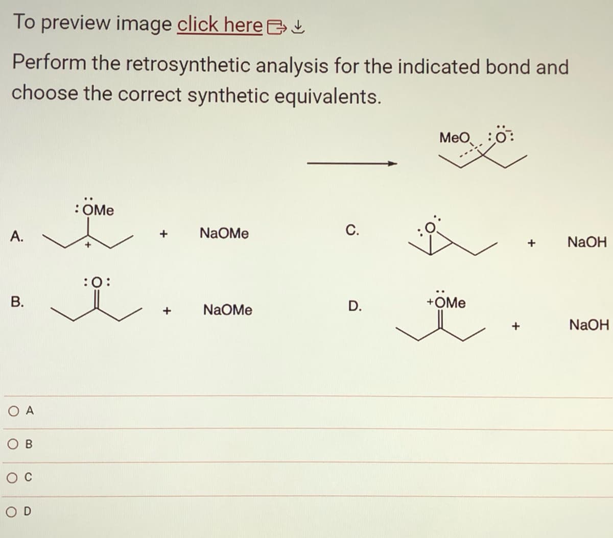 To preview image click here ↓
Perform the retrosynthetic analysis for the indicated bond and
choose the correct synthetic equivalents.
A.
B.
O A
B
D
: OMe
+
:0:
+ NaOMe
+
NaOMe
C.
D.
MeO
+ÖMe
+
NaOH
NaOH