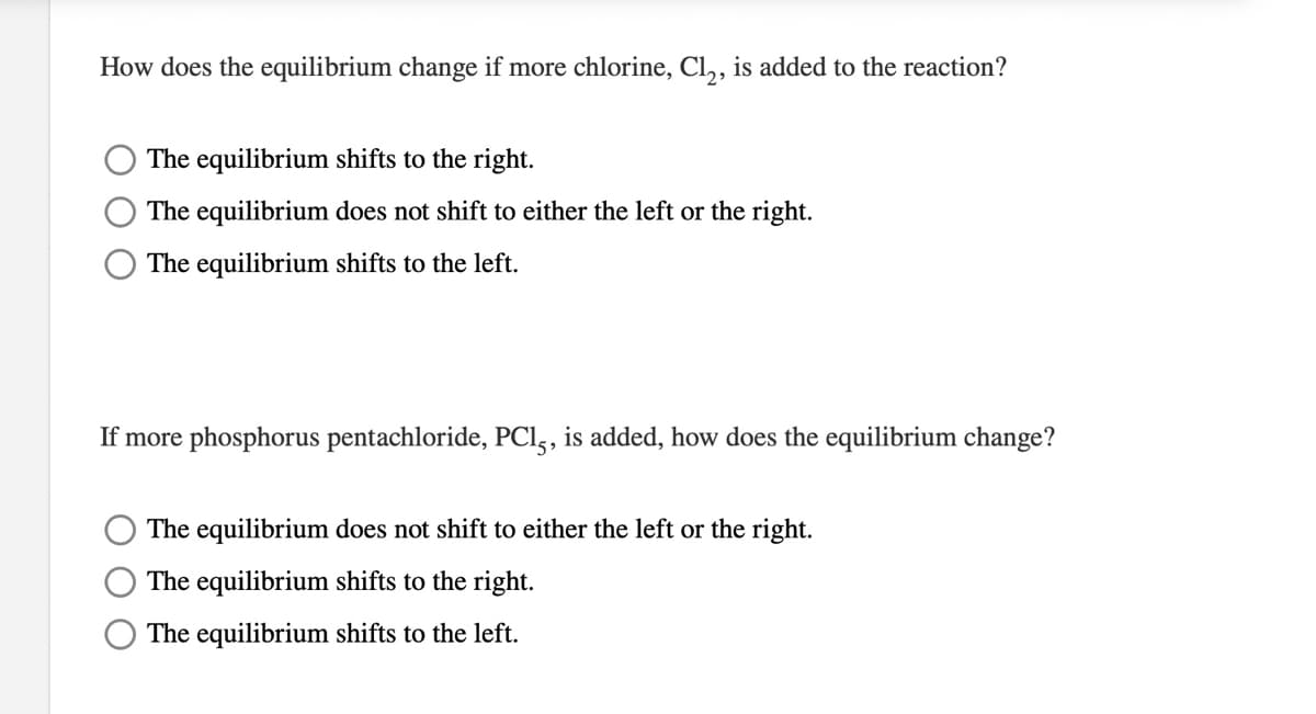 How does the equilibrium change if more chlorine, Cl,, is added to the reaction?
The equilibrium shifts to the right.
The equilibrium does not shift to either the left or the right.
The equilibrium shifts to the left.
If more phosphorus pentachloride, PCl,, is added, how does the equilibrium change?
The equilibrium does not shift to either the left or the right.
The equilibrium shifts to the right.
The equilibrium shifts to the left.
