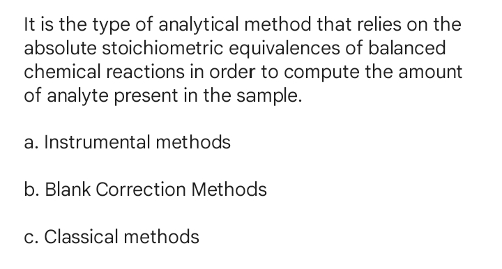 It is the type of analytical method that relies on the
absolute stoichiometric equivalences of balanced
chemical reactions in order to compute the amount
of analyte present in the sample.
a. Instrumental methods
b. Blank Correction Methods
c. Classical methods

