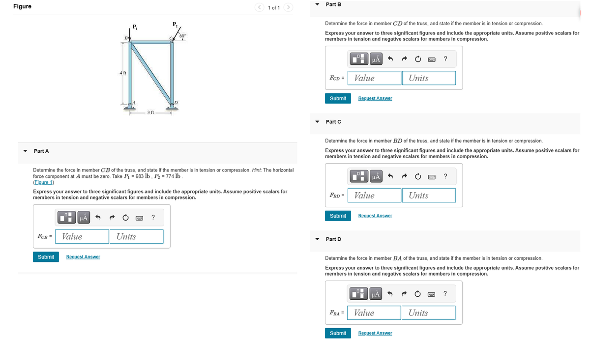 Figure
Part A
FCB =
Submit
4 ft
Value
Request Answer
3 ft
Determine the force in member CB of the truss, and state if the member is in tension or compression. Hint. The horizontal
force component at A must be zero. Take P₁ = 683 lb, P₂ = 774 lb.
(Figure 1)
Express your answer to three significant figures and include the appropriate units. Assume positive scalars for
members in tension and negative scalars for members in compression.
Units
P₁
D
A4
?
60°
1 of 1
Part B
Determine the force in member CD of the truss, and state if the member is in tension or compression.
Express your answer to three significant figures and include the appropriate units. Assume positive scalars for
members in tension and negative scalars for members in compression.
FCD =
Submit
Part C
FBD =
Submit
Part D
O
FBA =
Determine the force in member BD of the truss, and state if the member is in tension or compression.
Express your answer to three significant figures and include the appropriate units. Assume positive scalars for
members in tension and negative scalars for members in compression.
Submit
μA
Value
Request Answer
μA
Value
Request Answer
O
Di
Determine the force in member BA of the truss, and state if the member is in tension or compression.
Express your answer to three significant figures and include the appropriate units. Assume positive scalars for
members in tension and negative scalars for members in compression.
μA
Units
Value
Request Answer
Units
?
Units
?
?