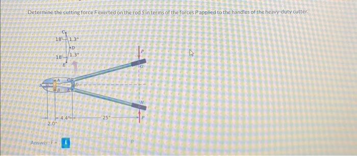 Determine the cutting force F exerted on the rod Sin terms of the forces P applied to the handles of the heavy-duty cutter.
18
Answer: F
18
2.0"
1.3"
D
1.3"
4.4%
25
TG