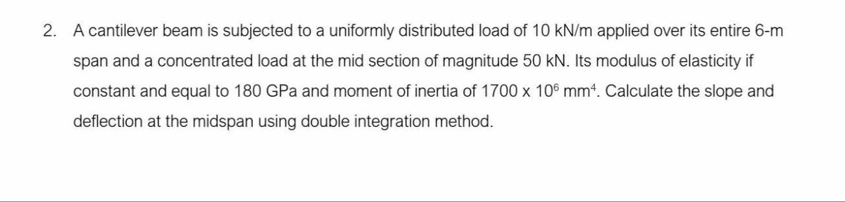 2. A cantilever beam is subjected to a uniformly distributed load of 10 kN/m applied over its entire 6-m
span and a concentrated load at the mid section of magnitude 50 kN. Its modulus of elasticity if
constant and equal to 180 GPa and moment of inertia of 1700 x 106 mm4. Calculate the slope and
deflection at the midspan using double integration method.