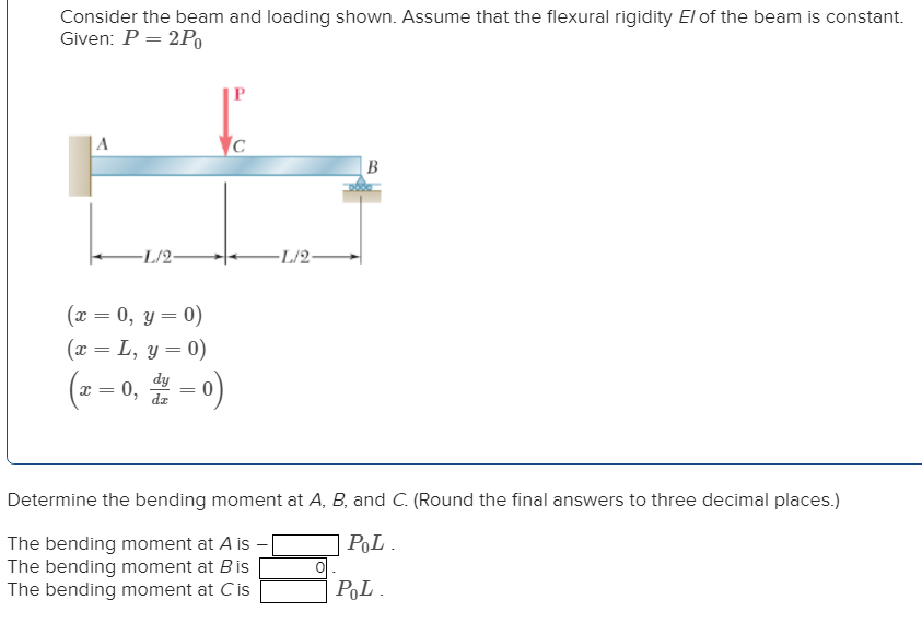 Consider the beam and loading shown. Assume that the flexural rigidity El of the beam is constant.
Given: P = 2Po
A
-L/2-
(x = 0, y = 0)
(x = L, y = 0)
(2=0, =0)
dy
dz
Ic
-L/2-
B
Determine the bending moment at A, B, and C. (Round the final answers to three decimal places.)
POL.
The bending moment at A is -
The bending moment at Bis
The bending moment at Cis
0
POL.