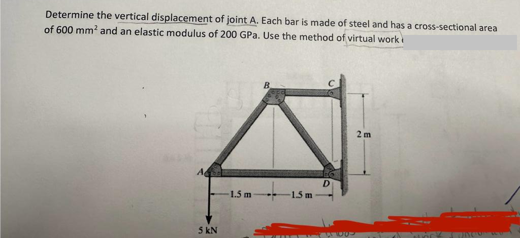 Determine the vertical displacement of joint A. Each bar is made of steel and has a cross-sectional area
of 600 mm² and an elastic modulus of 200 GPa. Use the method of virtual work
A
5 kN
1.5 m
**
D
7W100
2 m