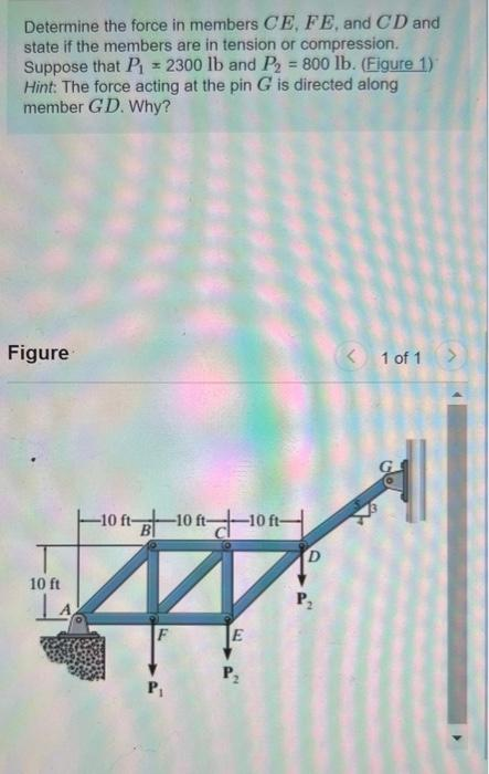 Determine the force in members CE, FE, and CD and
state if the members are in tension or compression.
Suppose that P₁ = 2300 lb and P2 = 800 lb. (Figure 1)
Hint: The force acting at the pin G is directed along
member GD. Why?
H
Figure
10 ft
-10 ft 10 ft 10 f
ft-
F
E
P₂
P₂
< 1 of 1