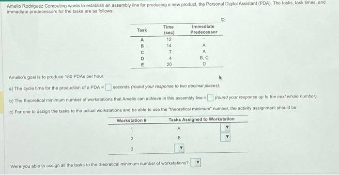 Amelio Rodriguez Computing wants to establish an assembly line for producing a new product, the Personal Digital Assistant (PDA). The tasks, task times, and
immediate predecessors for the tasks are as follows:
Task
A
B
C
D
E
3
Workstation #
1
2
Time
(sec)
12
14
7
4
20
Amelio's goal is to produce 180 PDAs per hour.
a) The cycle time for the production of a PDA
seconds (round your response to two decimal places).
#
b) The theoretical minimum number of workstations that Amello can achieve in this assembly line (round your response up to the next whole number).
c) For one to assign the tasks to the actual workstations and be able to use the "theoretical minimum number, the activity assignment should be:
Tasks Assigned to Workstation
A
B
Immediate
Predecessor
Were you able to assign all the tasks to the theoretical minimum number of workstations?
A
A
B, C
D