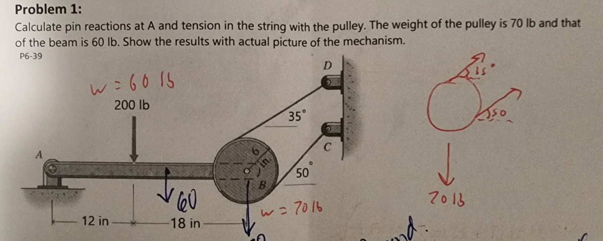 Problem 1:
Calculate pin reactions at A and tension in the string with the pulley. The weight of the pulley is 70 lb and that
of the beam is 60 lb. Show the results with actual picture of the mechanism.
P6-39
D
A
w = 60 15
200 lb
-12 in
160
18 in
B
in:
35°
50
w=7016
с
nd.
→
2013
so
