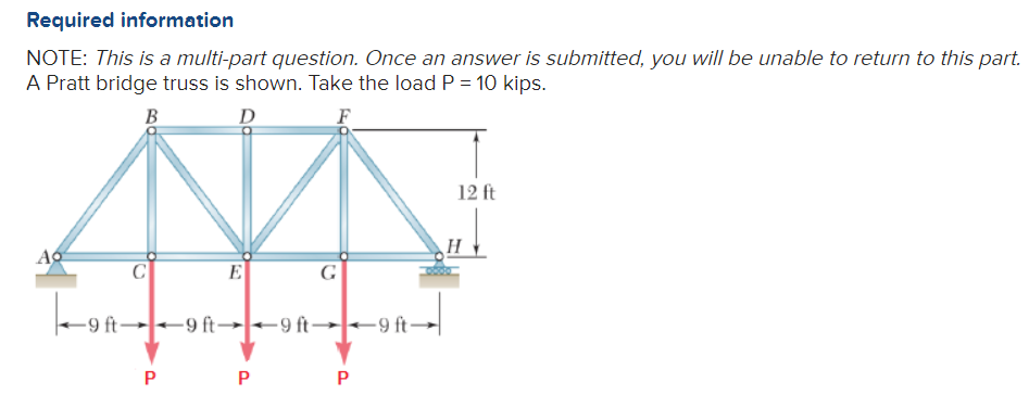 Required information
NOTE: This is a multi-part question. Once an answer is submitted, you will be unable to return to this part.
A Pratt bridge truss is shown. Take the load P = 10 kips.
B
D
F
Ao
C
-9 ft
-9 ft-9 ft-
P
E
P
G
9 ft-9 ft-
P
12 ft
H