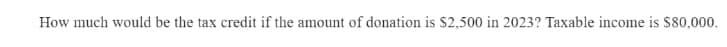 How much would be the tax credit if the amount of donation is $2,500 in 2023? Taxable income is $80,000.