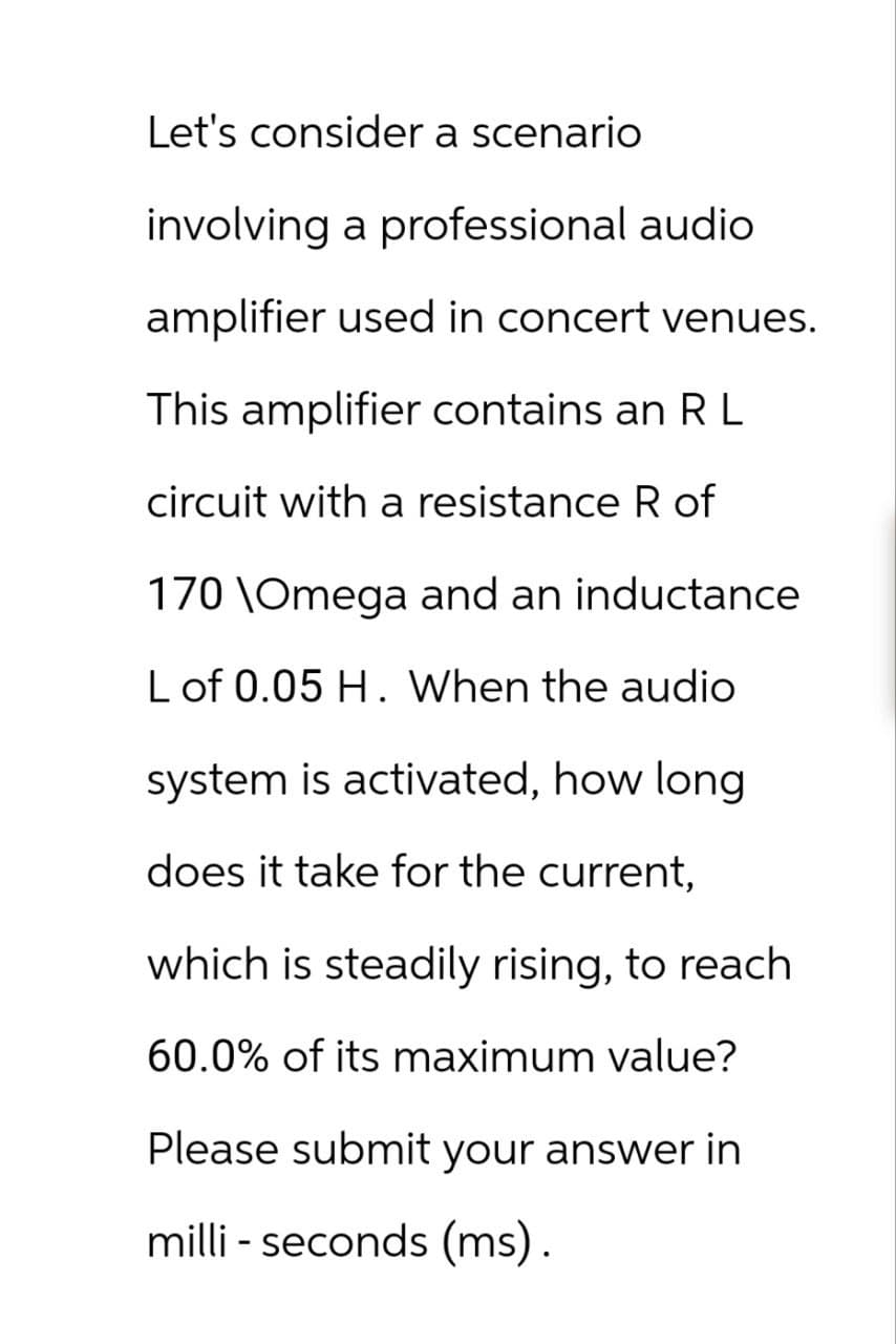 Let's consider a scenario
involving a professional audio
amplifier used in concert venues.
This amplifier contains an R L
circuit with a resistance R of
170 \Omega and an inductance
L of 0.05 H. When the audio
system is activated, how long
does it take for the current,
which is steadily rising, to reach
60.0% of its maximum value?
Please submit your answer in
milli- seconds (ms).