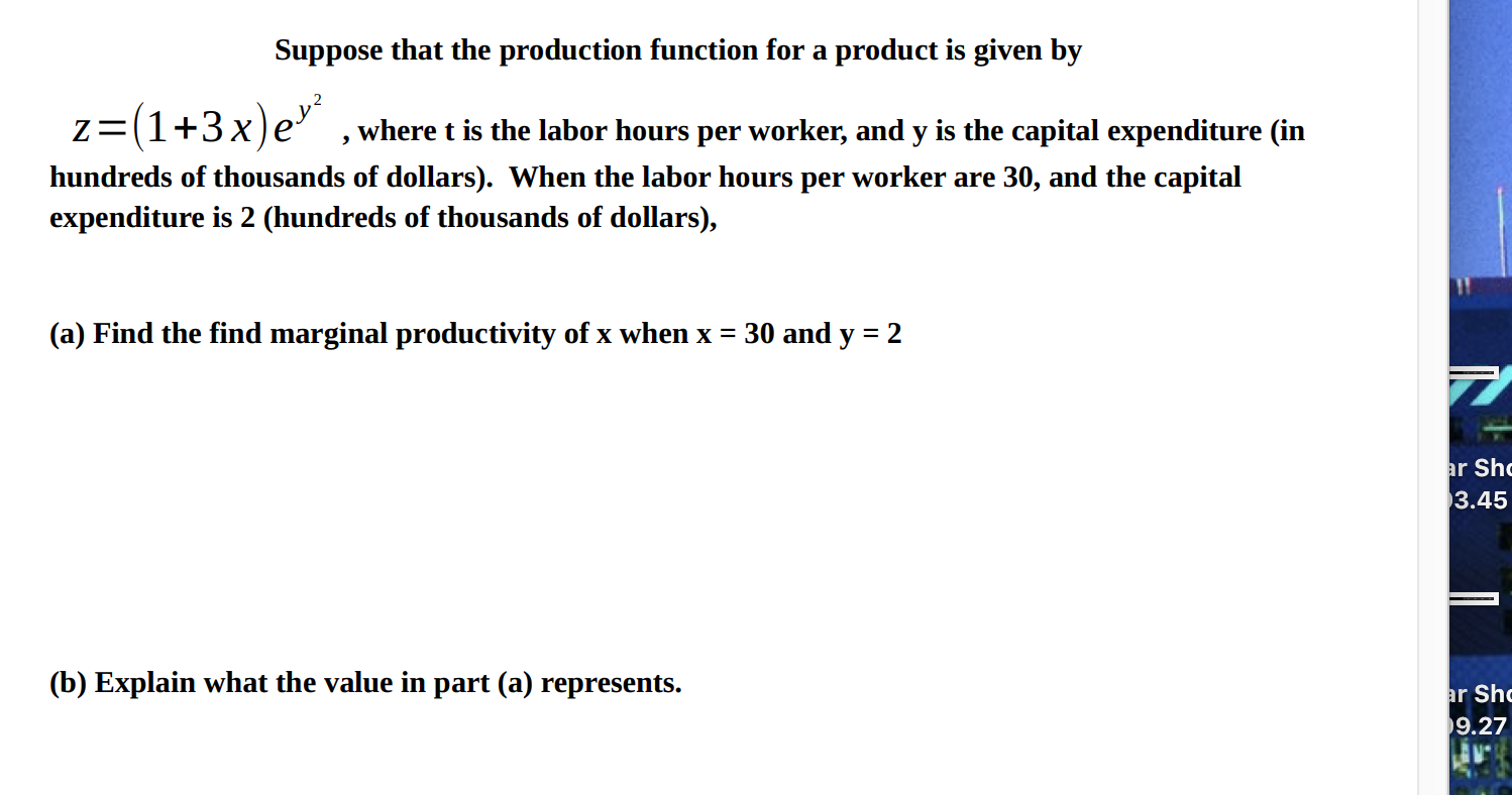 Suppose
a prod
Is given by
z=(1+3x)e' , where t is the labor hours per worker, and y is the capital expenditure (in
hundreds of thousands of dollars). When the labor hours per worker are 30, and the capital
expenditure is 2 (hundreds of thousands of dollars),
(a) Find the find marginal productivity of x when x = 30 and y = 2
(b) Explain what the value in part (a) represents.
