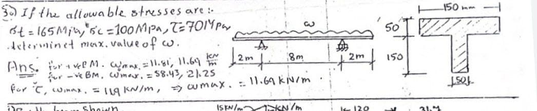 150 mm
3) If the allvwa ble stresses are :
6t = 165Min,'sc =100MPA, T=F01IY par
Aeterminet max, value of w.
50
%3D
8m
2m
150
Ans. r el M. mmx.=1l.gi, 11.69 m
for -ve BM, wmar.= S8.43, 21.25
For C, winax,1g KN/m, wmux.11.69 kN/m
ISKN/m KN/m
fost
... Shoiwn
ke 120
31.4
