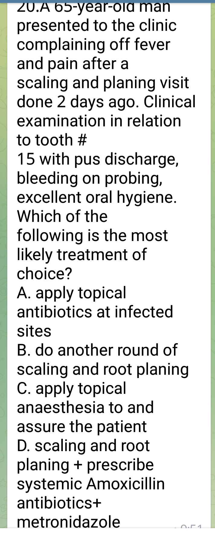 20.A 65-year-old man
presented to the clinic
complaining off fever
and pain after a
scaling and planing visit
done 2 days ago. Clinical
examination in relation
to tooth #
15 with pus discharge,
bleeding on probing,
excellent oral hygiene.
Which of the
following is the most
likely treatment of
choice?
A. apply topical
antibiotics at infected
sites
B. do another round of
scaling and root planing
C. apply topical
anaesthesia to and
assure the patient
D. scaling and root
planing + prescribe
systemic Amoxicillin
antibiotics+
metronidazole
