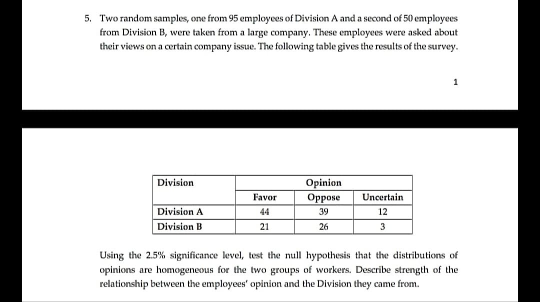 5. Two random samples, one from 95 employees of Division A and a second of 50 employees
from Division B, were taken from a large company. These employees were asked about
their views on a certain company issue. The following table gives the results of the survey.
Division
Opinion
Favor
Орpose
Uncertain
Division A
44
39
12
Division B
21
26
3
Using the 2.5% significance level, test the null hypothesis that the distributions of
opinions are homogeneous for the two groups of workers. Describe strength
relationship between the employees' opinion and the Division they came from.
the
