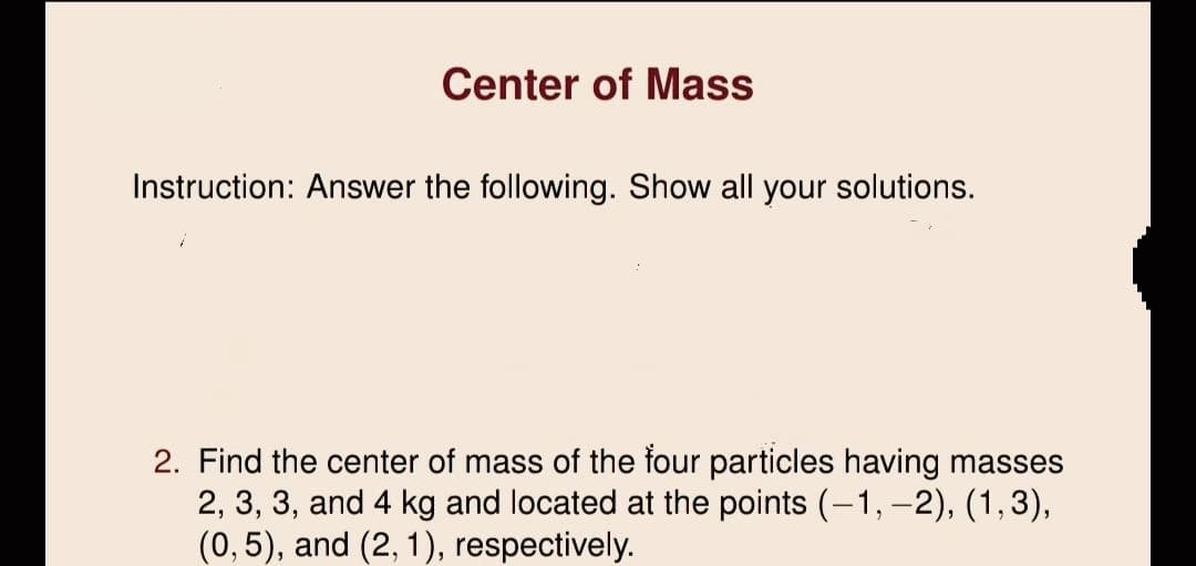 Center of Mass
Instruction: Answer the following. Show all your solutions.
2. Find the center of mass of the four particles having masses
2, 3, 3, and 4 kg and located at the points (-1, -2), (1,3),
(0,5), and (2, 1), respectively.
