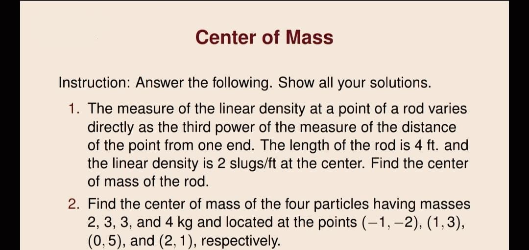 Center of Mass
Instruction: Answer the following. Show all your solutions.
1. The measure of the linear density at a point of a rod varies
directly as the third power of the measure of the distance
of the point from one end. The length of the rod is 4 ft. and
the linear density is 2 slugs/ft at the center. Find the center
of mass of the rod.
2. Find the center of mass of the four particles having masses
2, 3, 3, and 4 kg and located at the points (-1, -2), (1,3),
(0,5), and (2, 1), respectively.
