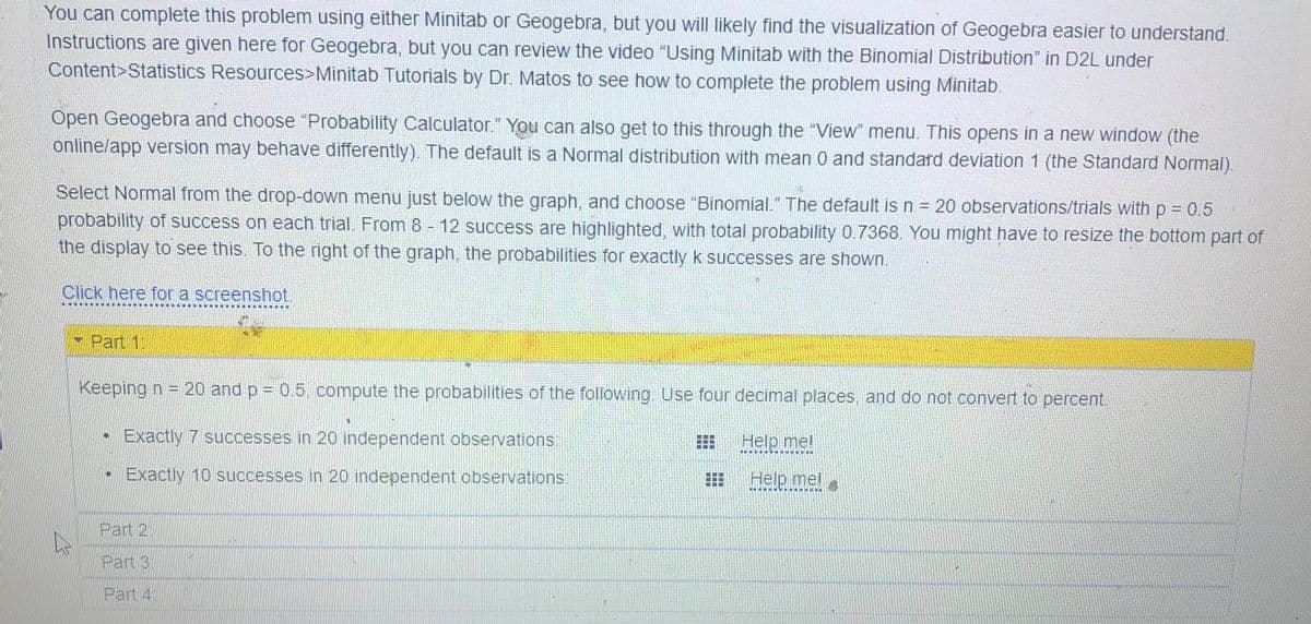You can complete this problem using either Minitab or Geogebra, but you will likely find the visualization of Geogebra easier to understand.
Instructions are given here for Geogebra, but you can review the video "Using Minitab with the Binomial Distribution" in D2L under
Content>Statistics Resources>Minitab Tutorials by Dr. Matos to see how to complete the problem using Minitab.
Open Geogebra and choose "Probability Calculator." You can also get to this through the "View" menu. This opens in a new window (the
online/app version may behave differently). The default is a Normal distribution with mean 0 and standard deviation 1 (the Standard Normal).
Select Normal from the drop-down menu just below the graph, and choose "Binomial." The default is n = 20 observations/trials with p = 0.5
probability of success on each trial. From 8 - 12 success are highlighted, with total probability 0.7368. You might have to resize the bottom part of
the display to see this. To the right of the graph, the probabilities for exactly k successes are shown.
Click here for a screenshot.
- Part 1
Keeping n = 20 and p = 0.5, compute the probabilities of the following. Use four decimal places, and do not convert to percent.
• Exactly 7 successes in 20 independent observations:
Help me!
Exactly 10 successes in 20 independent observations:
Help mel
Part 2
Part 31
Part 4
