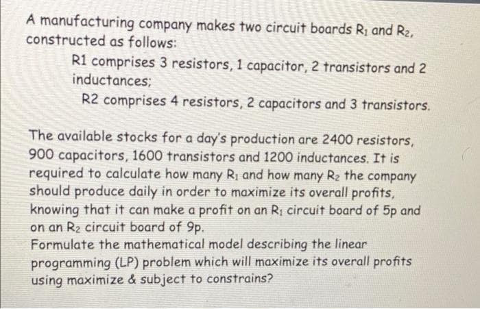A manufacturing company makes two circuit boards R; and R2,
constructed as follows:
R1 comprises 3 resistors, 1 capacitor, 2 transistors and 2
inductances;
R2 comprises 4 resistors, 2 capacitors and 3 transistors.
The available stocks for a day's production are 2400 resistors,
900 capacitors, 1600 transistors and 1200 inductances. It is
required to calculate how many R; and how many R2 the company
should produce daily in order to maximize its overall profits,
knowing that it can make a profit on an Ri circuit board of 5p and
on an R2 circuit board of 9p.
Formulate the mathematical model describing the linear
programming (LP) problem which will maximize its overall profits
using maximize & subject to constrains?

