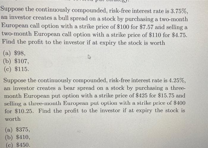 Suppose the continuously compounded, risk-free interest rate is 3.75%,
an investor creates a bull spread on a stock by purchasing a two-month
European call option with a strike price of $100 for $7.57 and selling a
two-month European call option with a strike price of $110 for $4.75.
Find the profit to the investor if at expiry the stock is worth
(a) $98,
(b) $107,
(c) $115.
Suppose the continuously compounded, risk-free interest rate is 4.25%,
an investor creates a bear spread on a stock by purchasing a three-
month European put option with a strike price of $425 for $15.75 and
selling a three-month European put option with a strike price of $400
for $10.25. Find the profit to the investor if at expiry the stock is
worth
(a) $375,
(b) $410,
(c) $450.
